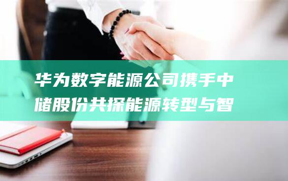华为数字能源公司携手中储股份 共探能源转型与智慧物流新篇章 (华为数字能源技术有限公司)