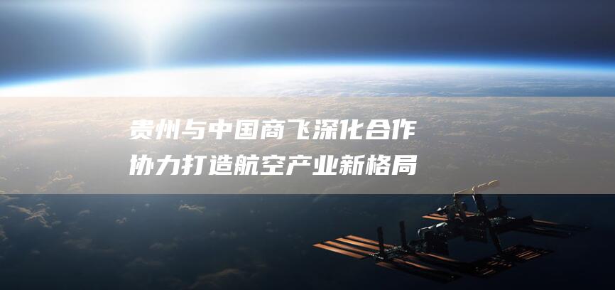 贵州与中国商飞深化合作 协力打造航空产业新格局 (贵州在中国)