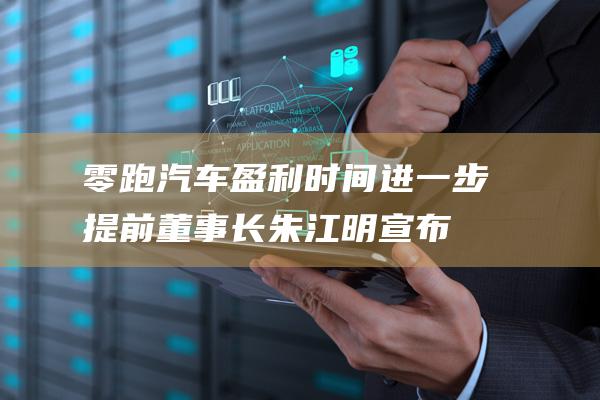 零跑汽车盈利时间进一步提前！董事长朱江明宣布 (零跑汽车盈利了吗)