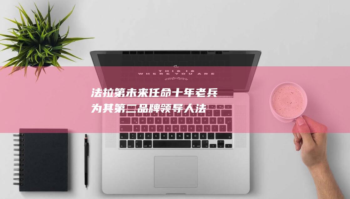 法拉第未来任命十年老兵为其第二品牌领导人 (法拉第未来任命全球总法务官)