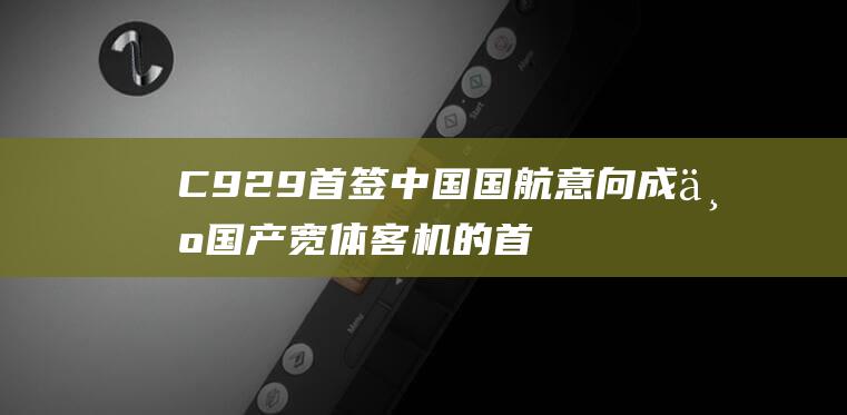 C929首签 中国国航意向成为国产宽体客机的首家用户 中国商飞航展收获多项协议 (第99号签)