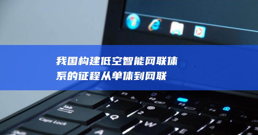 我国构建低空智能网联体系的征程 从单体到网联 (我国构建低空作战体系)
