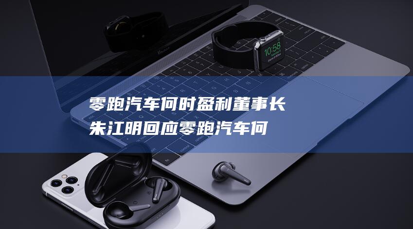 零跑汽车何时盈利 董事长朱江明回应 (零跑汽车何时使用磷酸猛铁锂电池)