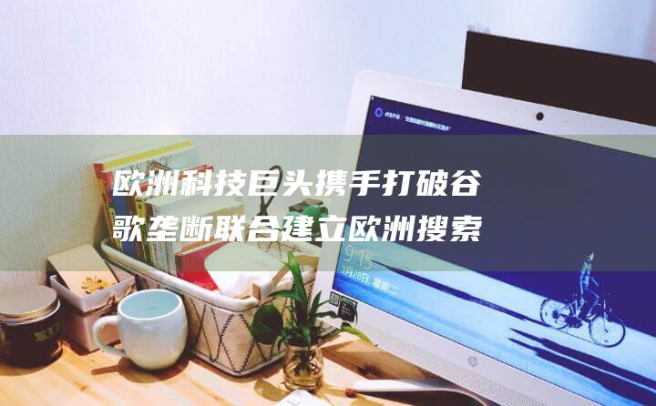 欧洲科技巨头携手打破谷歌垄断 联合建立欧洲搜索索引 (欧洲科技巨头公司有哪些)