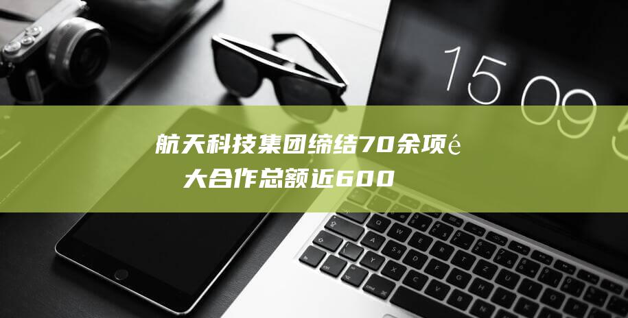 航天科技集团缔结70余项重大合作 总额近600亿元 (航天科技集团创新研究院)