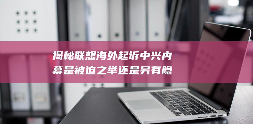 揭秘联想海外起诉中兴内幕 是被迫之举还是另有隐情 (联想国内国外)
