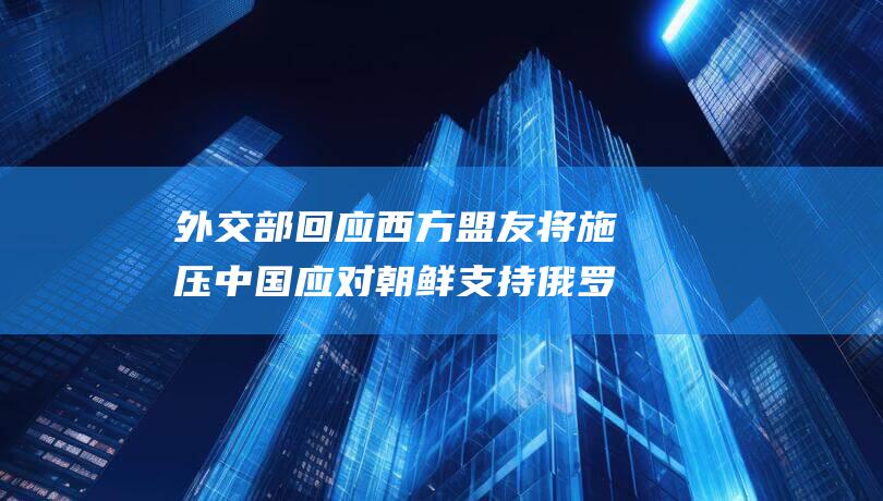 外交部回应 西方盟友将施压中国应对朝鲜支持俄罗斯