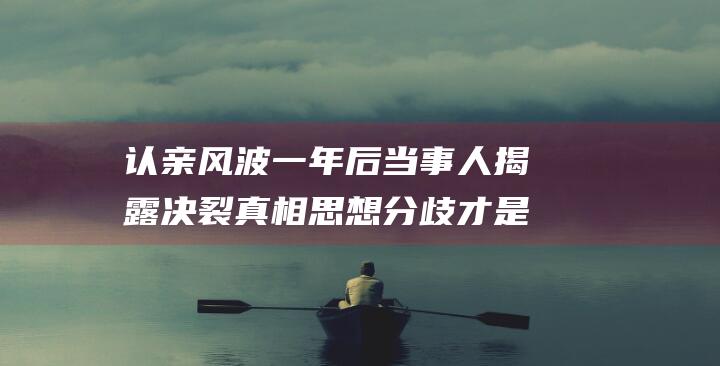 认亲风波一年后 当事人揭露决裂真相 思想分歧才是根本原因 并非直播带货所致 (认亲事件)
