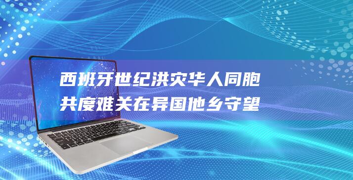 西班牙世纪洪灾 华人同胞共度难关 在异国他乡 守望相助 (西班牙世纪洪灾)