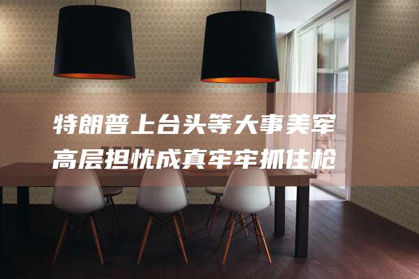 特朗普上台头等大事 美军高层担忧成真 牢牢抓住枪杆子 (特朗普上台头像图片)