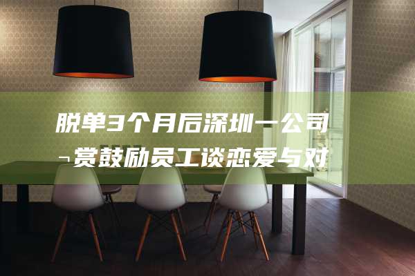 脱单3个月后 深圳一公司悬赏鼓励员工谈恋爱 与对象各获奖1000元 (三个月脱单)