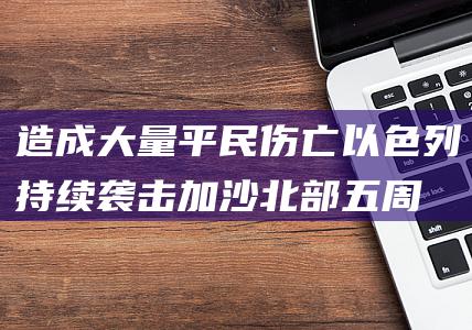 造成大量平民伤亡 以色列持续袭击加沙北部五周 (造成大量平民伤亡和人道主义灾难)