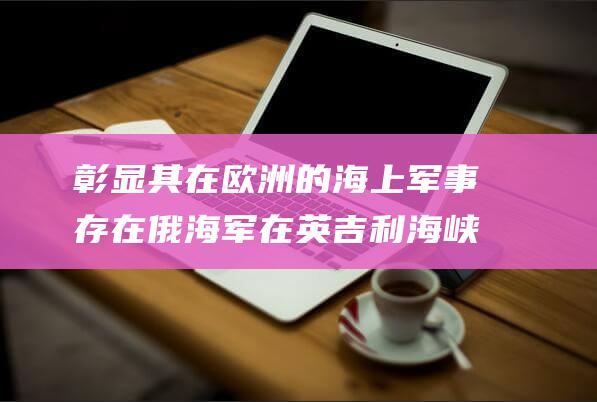 彰显其在欧洲的海上军事存在 俄海军在英吉利海峡举行军演 (彰显其在欧洲的精神)