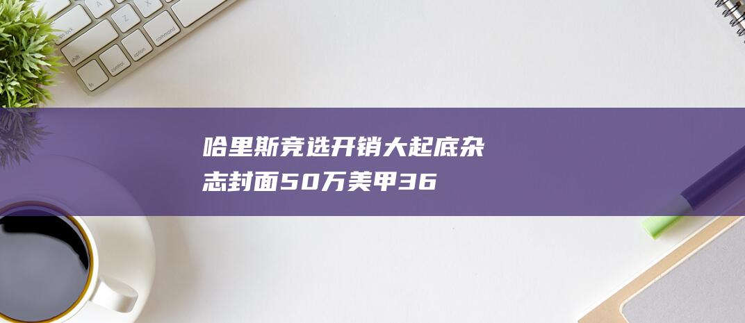 哈里斯竞选开销大起底 杂志封面50万 美甲3.6万 (哈里斯竞选视频)