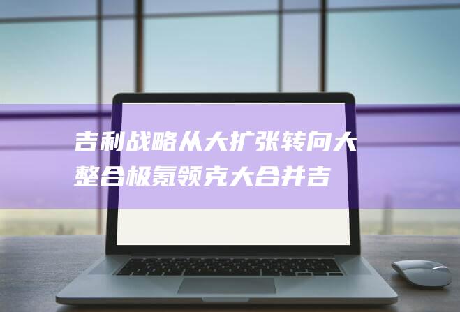 吉利战略从大扩张转向大整合 极氪领克大合并 (吉利战略发展)