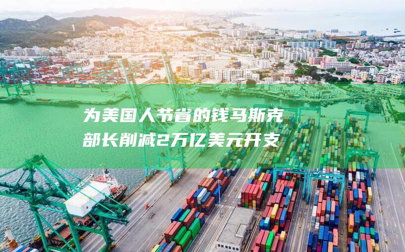 为美国人节省的钱 马斯克部长削减2万亿美元开支 (美国人节省时间人力)