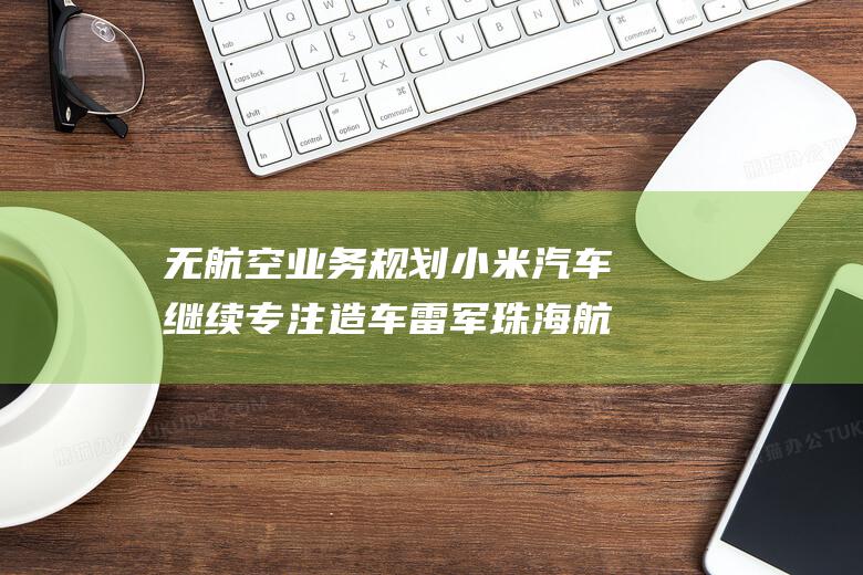 无航空业务规划 小米汽车继续专注造车 雷军珠海航展现身 (无航空业务规模怎么办)