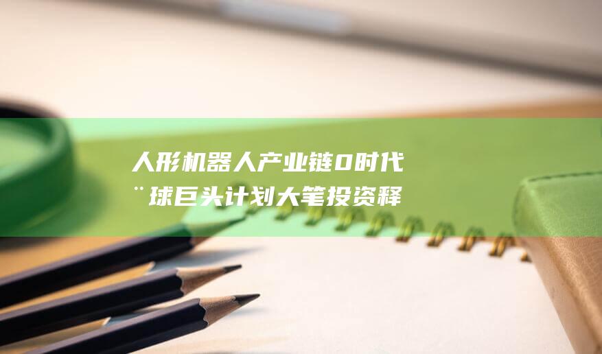 人形机器人产业链0时代 全球巨头计划大笔投资 释放无限潜力 (人形机器人产业链全景图)