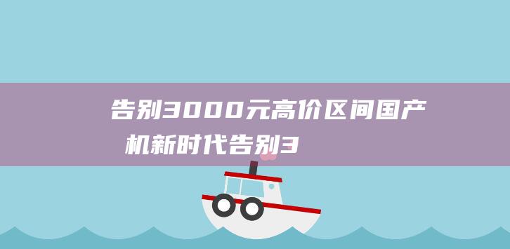 告别3000元高价区间 国产手机新时代 (告别300字作文)