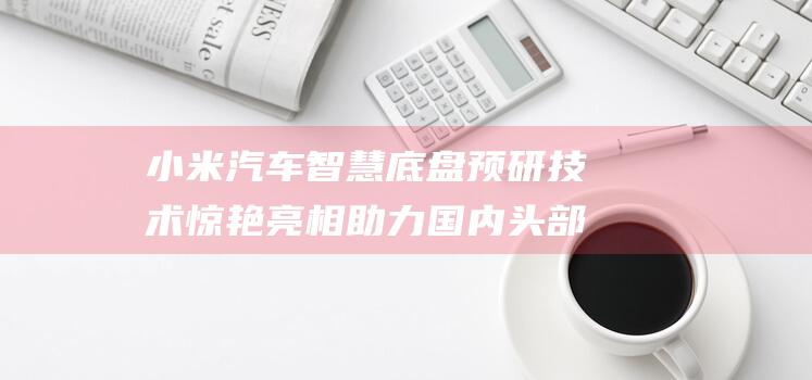 小米汽车智慧底盘预研技术惊艳亮相 助力国内头部品牌抢占高阶自动驾驶制高点 开启智能驾驶新征程 (小米汽车智慧座舱供应商)