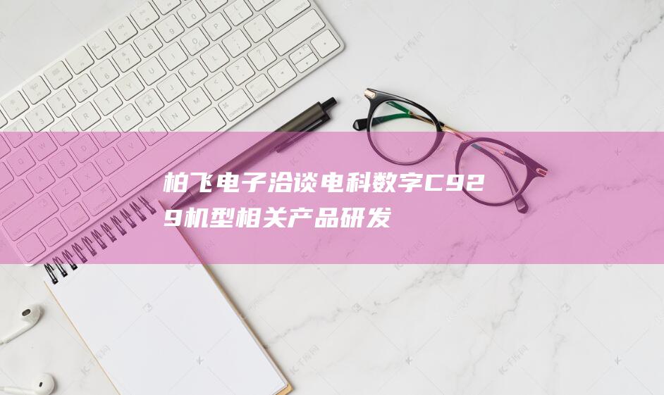 柏飞电子洽谈 电科数字 C929机型相关产品研发合作 (柏飞电子科技有限公司)