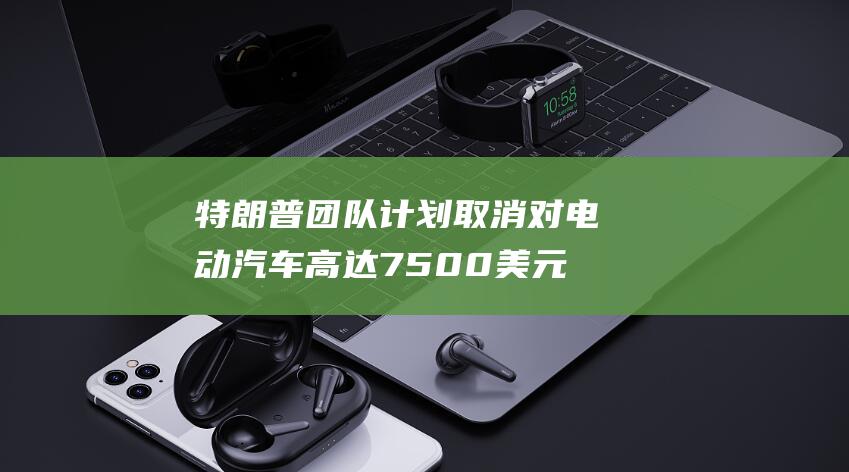 特朗普团队计划取消对电动汽车高达 7500美元的税收抵免 (特朗普 团队)