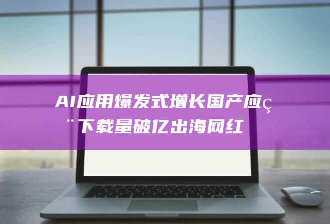 AI应用爆发式增长 国产应用下载量破亿 出海网红产品访问量暴增 (ai应用爆发才能带动芯片需求吗)
