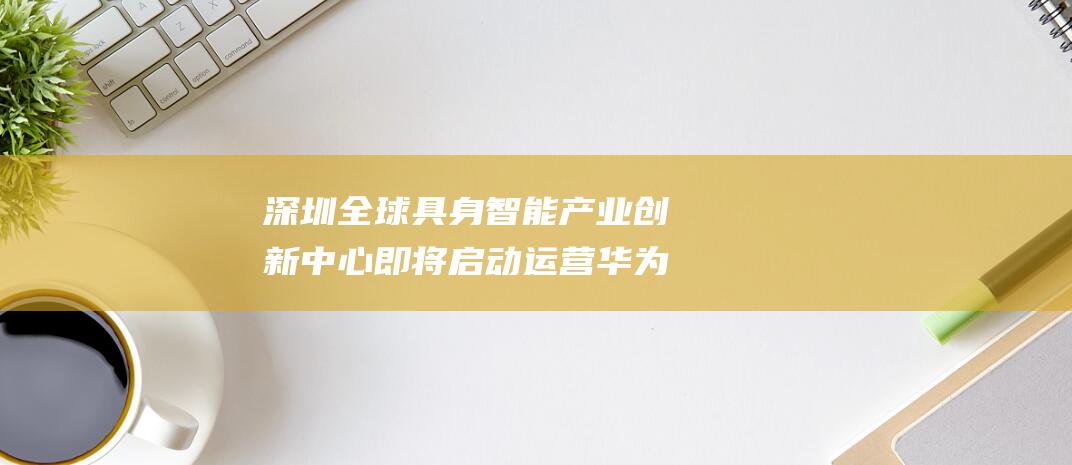 深圳 全球具身智能产业创新中心即将启动运营 华为 助力明日主题前瞻 (深圳全球城市)