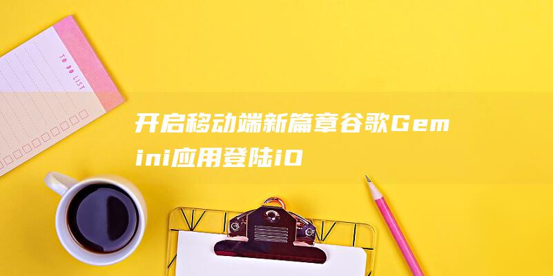 开启移动端新篇章 谷歌Gemini应用登陆iOS (移动端打开是什么意思)