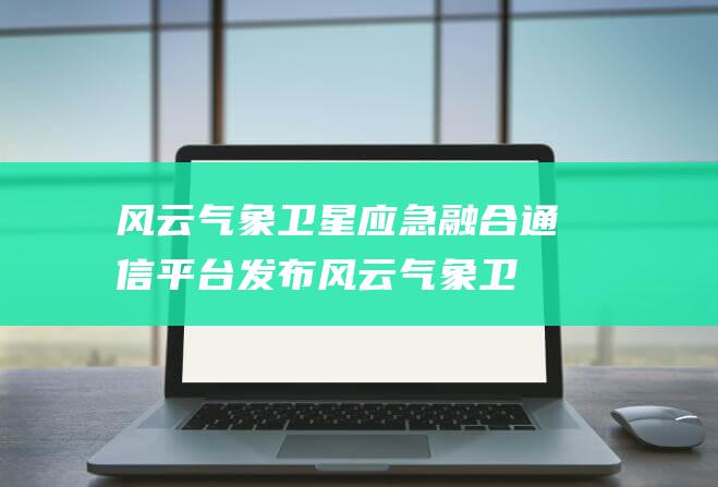 风云气象卫星应急融合通信平台发布 (风云气象卫星通过什么与地面数据传输)