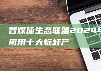 智媒体生态联盟2024年度AI应用十大标杆产品 (智媒体生态联盟官网)