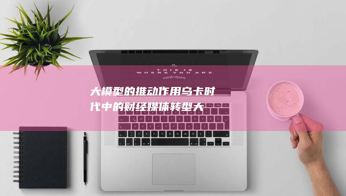 大模型的推动作用 乌卡时代中的财经媒体转型 (大模型的推动力是什么)