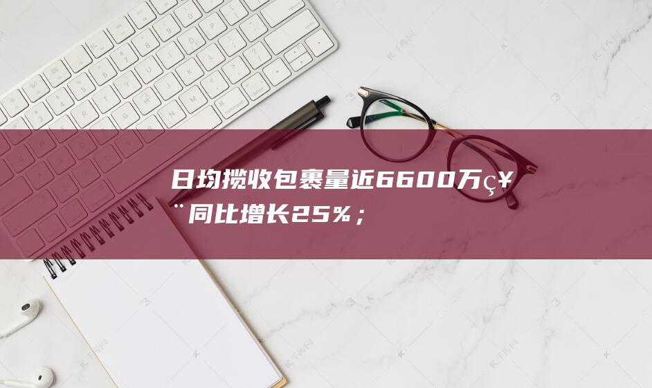 日均揽收包裹量近6600万票 同比增长25%；全球单日揽收量突破一亿件 极兔双11战报 (日均揽收包裹怎么算)