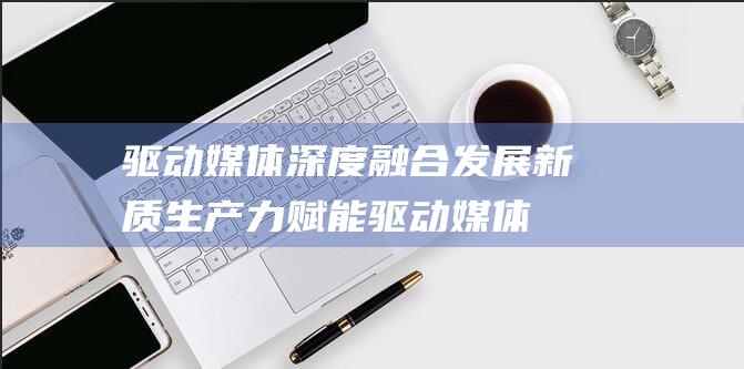 驱动媒体深度融合发展 新质生产力赋能 (驱动媒体深度怎么设置)