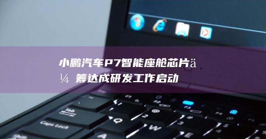 小鹏汽车P7智能座舱芯片众筹达成 研发工作启动 (小鹏汽车p7价格)