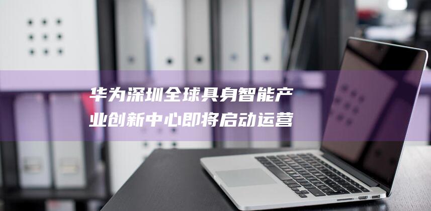 华为 深圳 全球具身智能产业创新中心即将启动运营 助力产业创新升级 (华为深圳全球旗舰店)