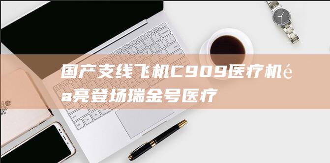 国产支线飞机C909医疗机闪亮登场 瑞金号医疗座驾闪耀亮相 (国产支线飞机有哪些)