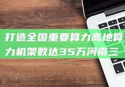 打造全国重要算力高地 算力机架数达35万 河南三年规划 (打造全国重要的稀土新材料生产基地和)