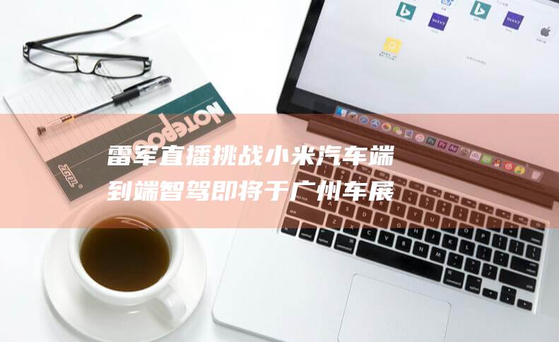 雷军直播挑战小米汽车端到端智驾 即将于广州车展开幕前震撼亮相 (雷军直播挑战视频)
