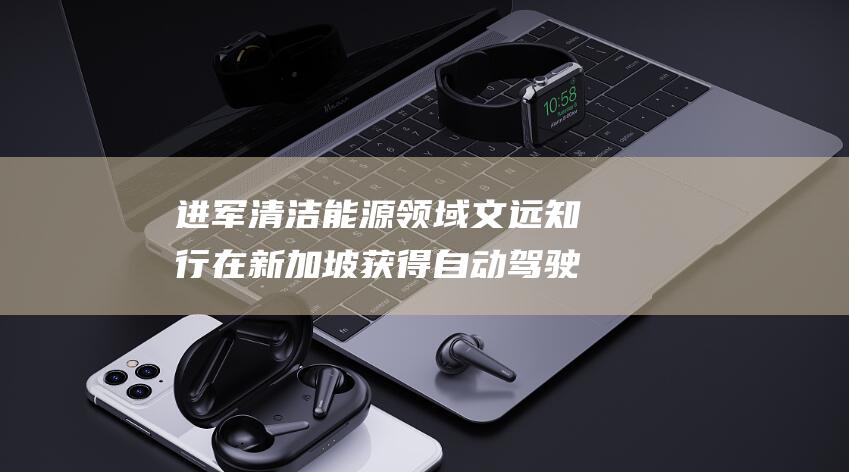 进军清洁能源领域 文远知行在新加坡获得自动驾驶环卫产品许可证 (推进清洁能源)