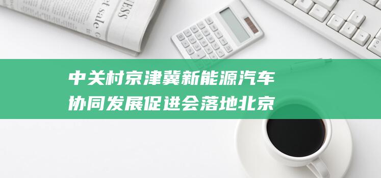 中关村京津冀新能源汽车协同发展促进会落地北京经开区 推动区域能源转型与产业升级 (中关村京津冀新能源汽车协同发展促进会)