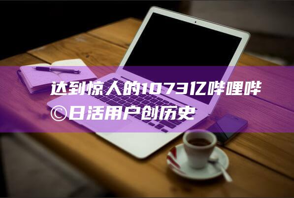 达到惊人的1.073亿 哔哩哔哩日活用户创历史新高 (过于惊人)