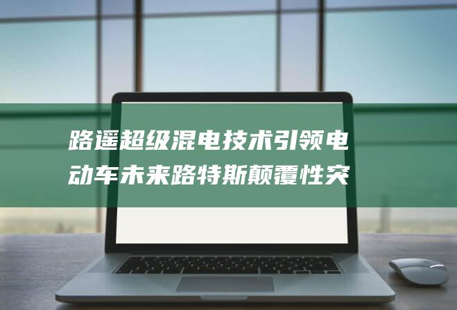路遥超级混电技术引领电动车未来 路特斯颠覆性突破 (路遥rdd06)