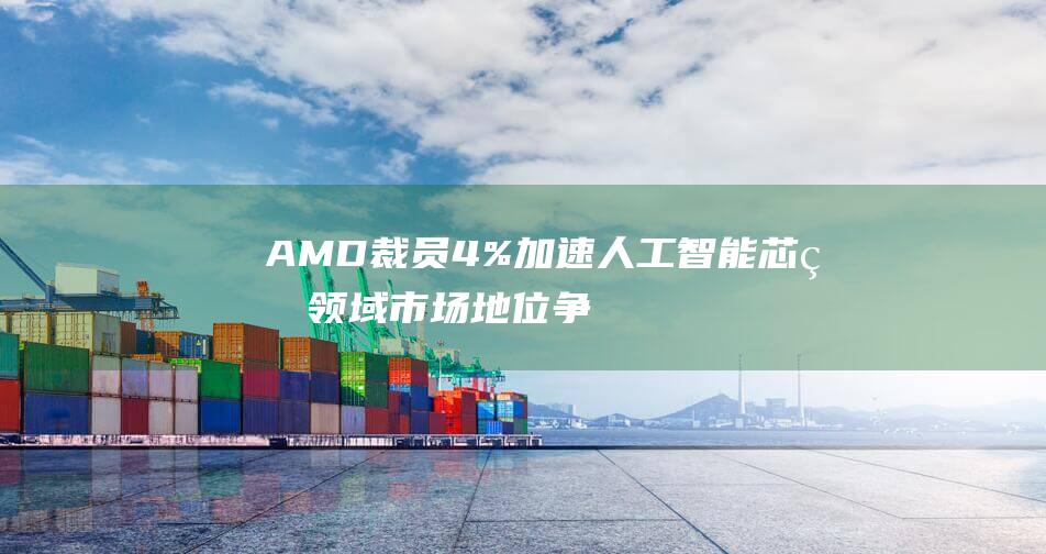 AMD裁员4% 加速人工智能芯片领域市场地位争夺 (AMD裁员条件出来了)