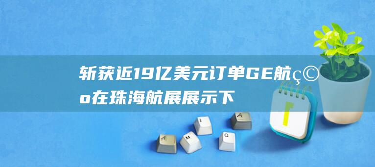 斩获近19亿美元订单 GE航空在珠海航展展示下一代窄体机发动机
