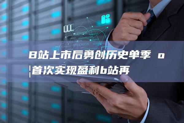 B站上市后勇创历史 单季度首次实现盈利 (b站再上市)