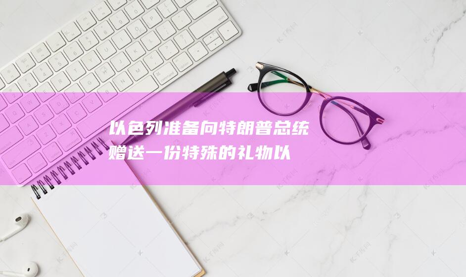 以色列准备向特朗普总统赠送一份特殊的礼物以