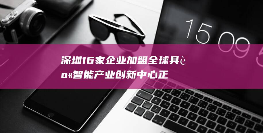 深圳 16家企业加盟 全球具身智能产业创新中心正式运营 华为 上市公司云集 (深圳10强企业)