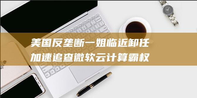 美国反垄断一姐临近卸任 加速追查微软云计算霸权 (美国反垄断一般多少年)