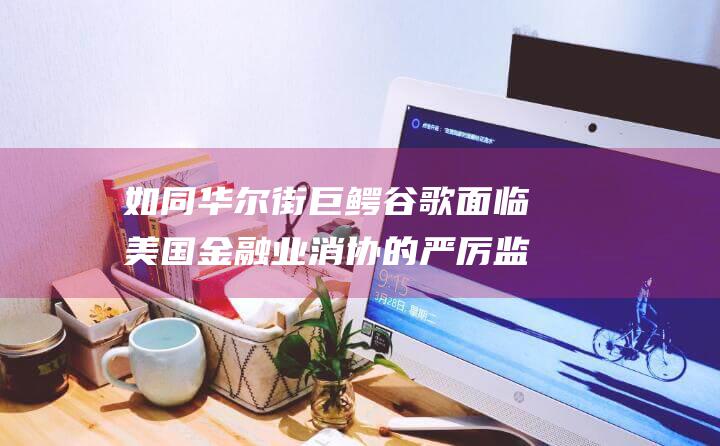 如同华尔街巨鳄 谷歌面临美国金融业消协的严厉监管 (就像是一场华尔街的阴谋,透露着优雅的杀戮)